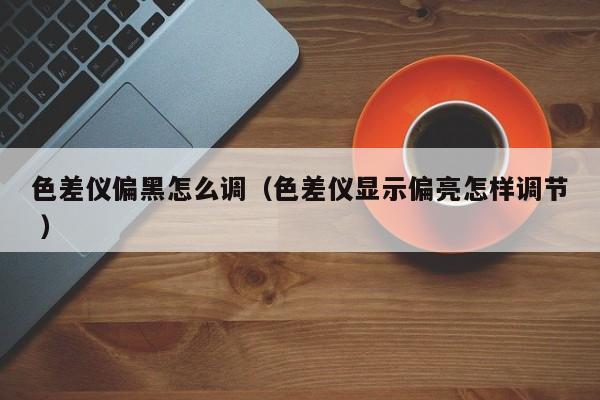色差儀偏黑怎么調(diào)（色差儀顯示偏亮怎樣調(diào)節(jié) ）