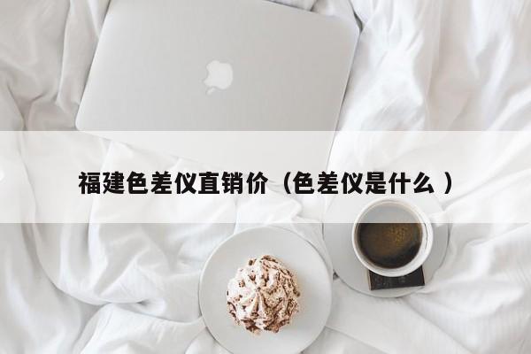 福建色差儀直銷價（色差儀是什么 ）