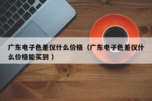 廣東電子色差儀什么價格（廣東電子色差儀什么價格能買到 ）