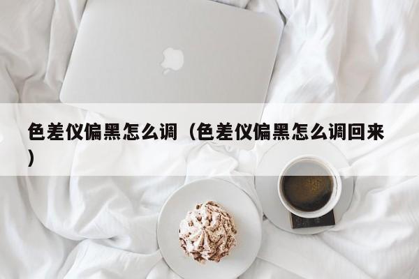 色差儀偏黑怎么調(diào)（色差儀偏黑怎么調(diào)回來(lái) ）