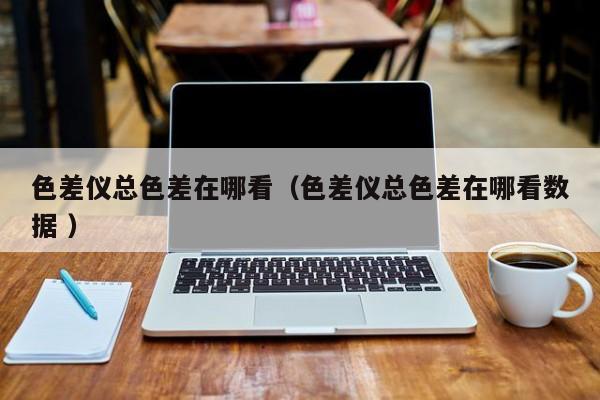 色差儀總色差在哪看（色差儀總色差在哪看數據 ）