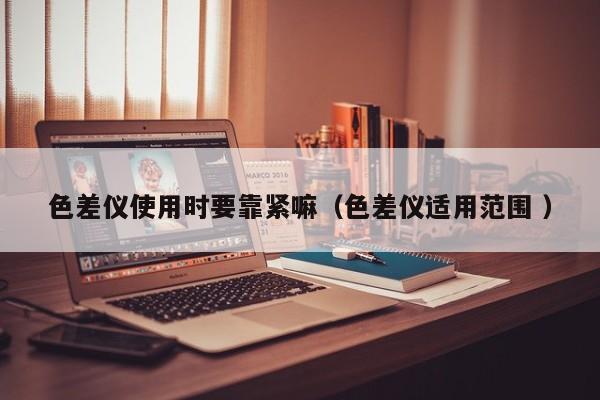 色差儀使用時(shí)要靠緊嘛（色差儀適用范圍 ）