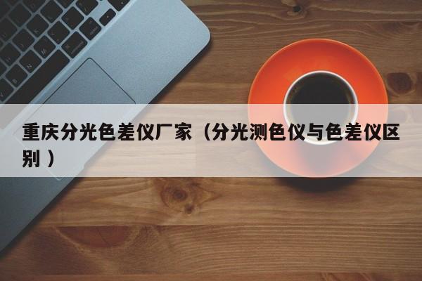 重慶分光色差儀廠(chǎng)家（分光測(cè)色儀與色差儀區(qū)別 ）