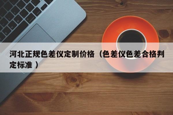 河北正規色差儀定制價格（色差儀色差合格判定標準 ）