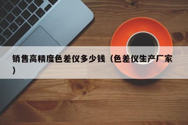 銷售高精度色差儀多少錢（色差儀生產廠家 ）