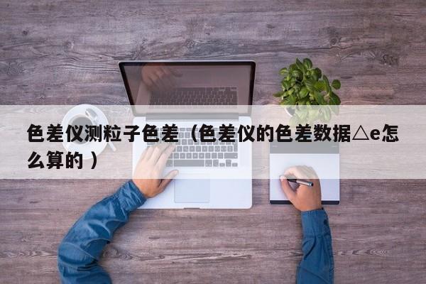 色差儀測粒子色差（色差儀的色差數據△e怎么算的 ）