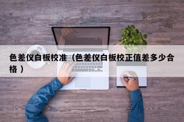 色差儀白板校準（色差儀白板校正值差多少合格 ）