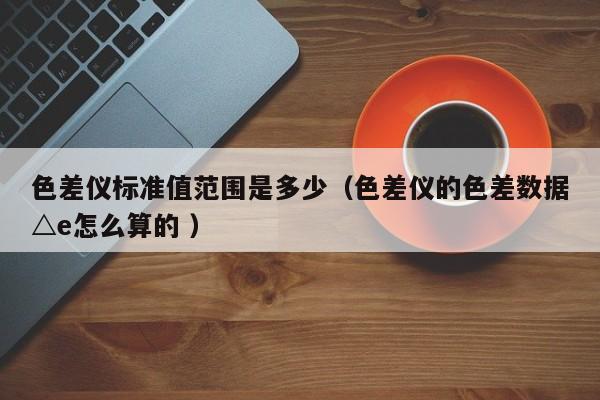 色差儀標準值范圍是多少（色差儀的色差數據△e怎么算的 ）