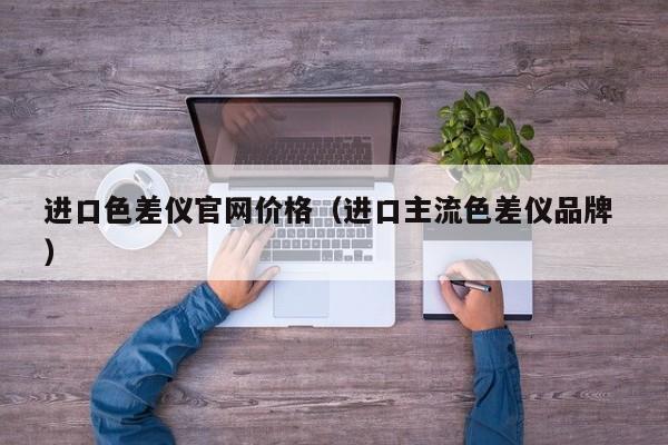 進(jìn)口色差儀官網(wǎng)價格（進(jìn)口主流色差儀品牌 ）