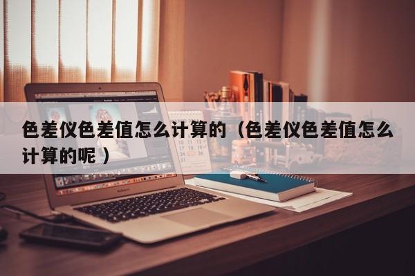 色差儀色差值怎么計算的（色差儀色差值怎么計算的呢 ）
