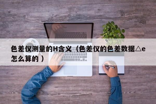 色差儀測量的H含義（色差儀的色差數據△e怎么算的 ）