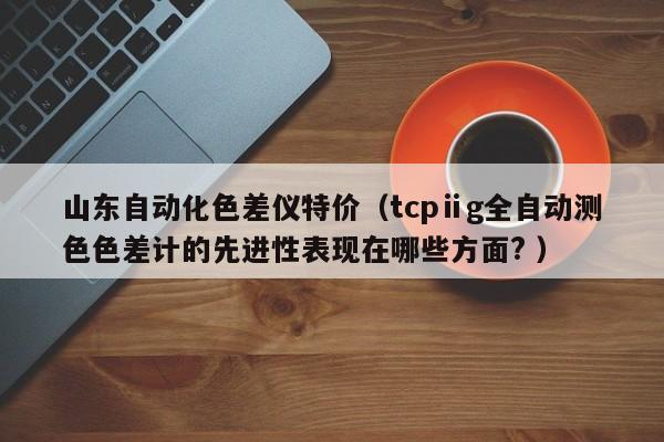 山東自動化色差儀特價（tcpⅱg全自動測色色差計的先進性表現在哪些方面? ）
