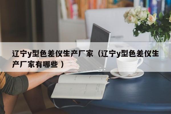遼寧y型色差儀生產廠家（遼寧y型色差儀生產廠家有哪些 ）