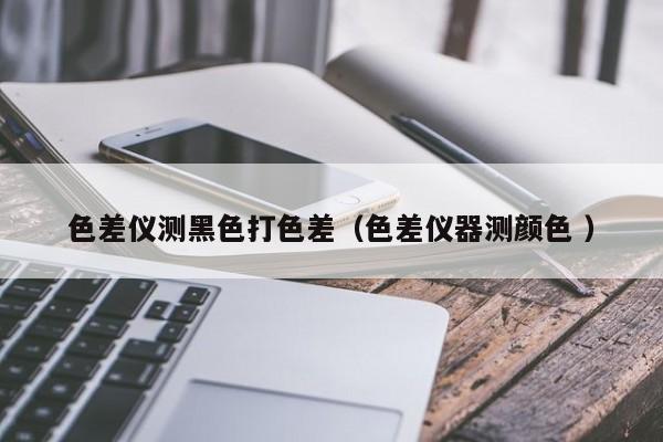 色差儀測黑色打色差（色差儀器測顏色 ）