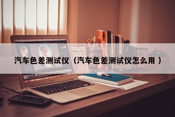 汽車色差測試儀（汽車色差測試儀怎么用 ）