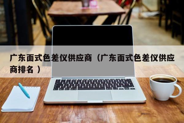 廣東面式色差儀供應商（廣東面式色差儀供應商排名 ）
