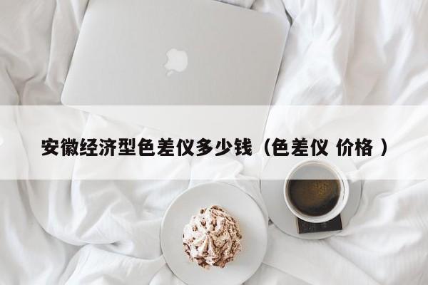 安徽經濟型色差儀多少錢（色差儀 價格 ）