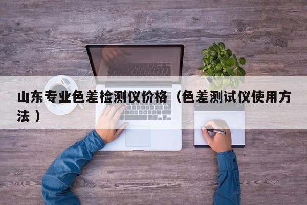 山東專業(yè)色差檢測儀價(jià)格（色差測試儀使用方法 ）