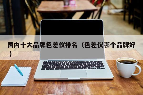 國內十大品牌色差儀排名（色差儀哪個品牌好 ）