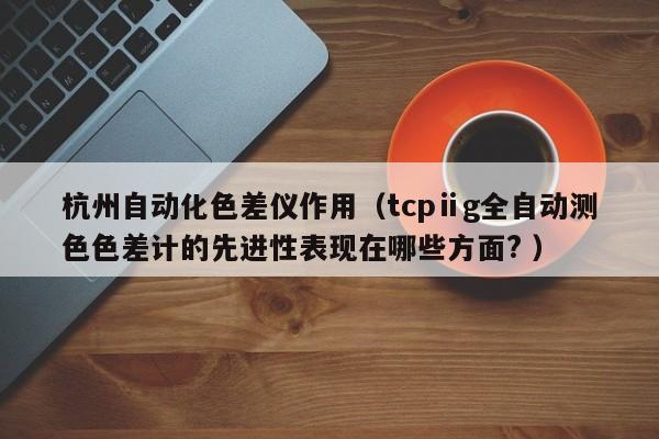 杭州自動化色差儀作用（tcpⅱg全自動測色色差計(jì)的先進(jìn)性表現(xiàn)在哪些方面? ）