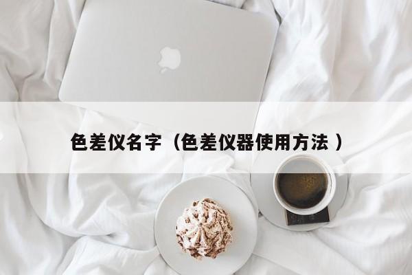 色差儀名字（色差儀器使用方法 ）