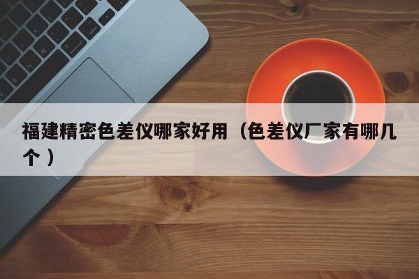福建精密色差儀哪家好用（色差儀廠家有哪幾個 ）