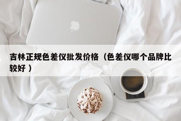 吉林正規色差儀批發價格（色差儀哪個品牌比較好 ）