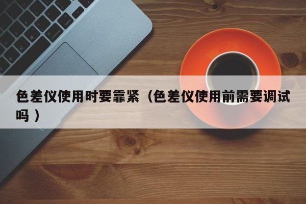 色差儀使用時要靠緊（色差儀使用前需要調(diào)試嗎 ）
