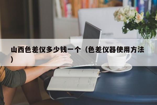 山西色差儀多少錢一個（色差儀器使用方法 ）