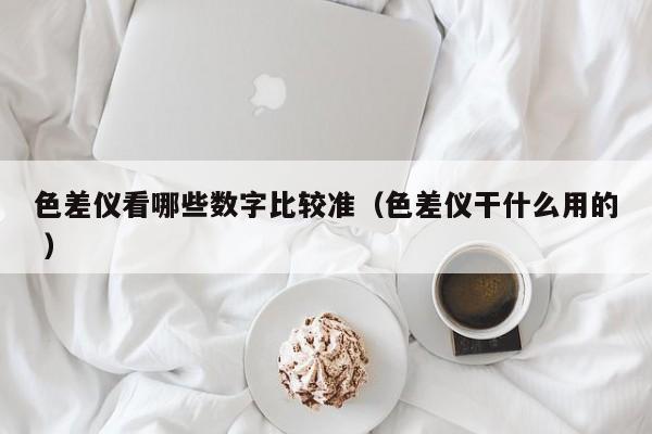 色差儀看哪些數字比較準（色差儀干什么用的 ）