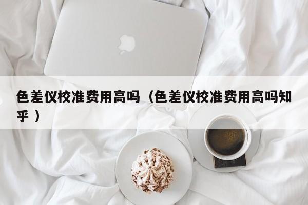 色差儀校準費用高嗎（色差儀校準費用高嗎知乎 ）