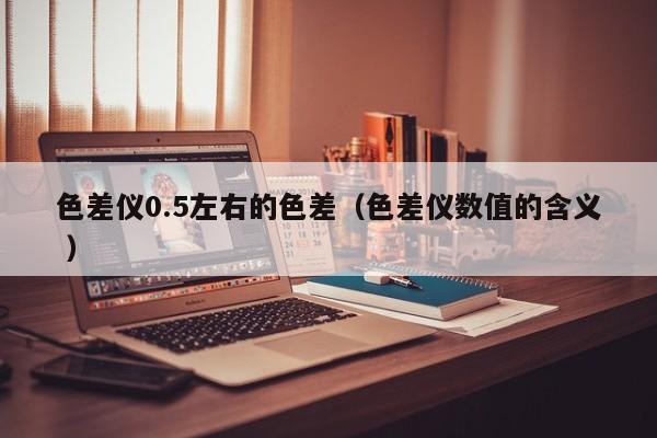 色差儀0.5左右的色差（色差儀數值的含義 ）
