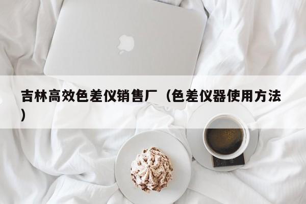 吉林高效色差儀銷售廠（色差儀器使用方法 ）