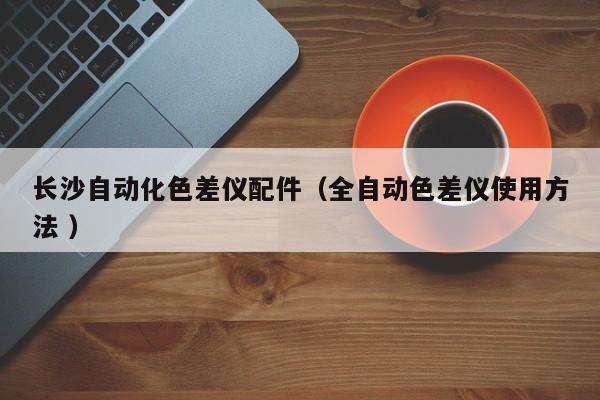 長沙自動(dòng)化色差儀配件（全自動(dòng)色差儀使用方法 ）