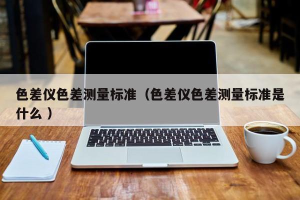 色差儀色差測量標準（色差儀色差測量標準是什么 ）