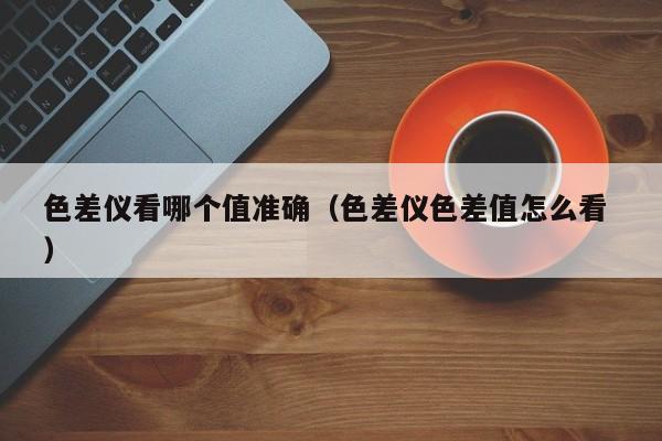 色差儀看哪個值準確（色差儀色差值怎么看 ）