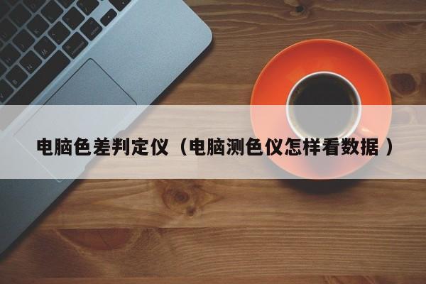 電腦色差判定儀（電腦測(cè)色儀怎樣看數(shù)據(jù) ）