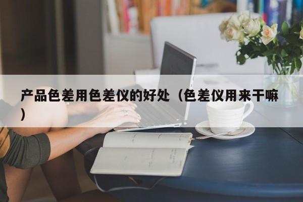 產品色差用色差儀的好處（色差儀用來干嘛 ）