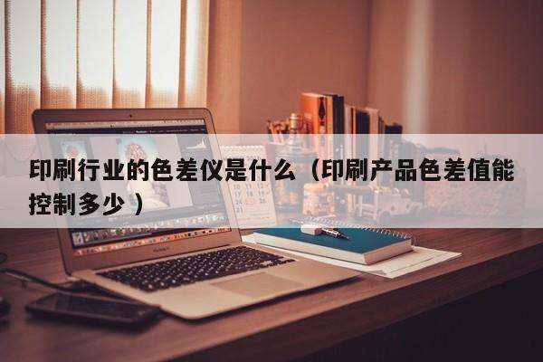 印刷行業的色差儀是什么（印刷產品色差值能控制多少 ）
