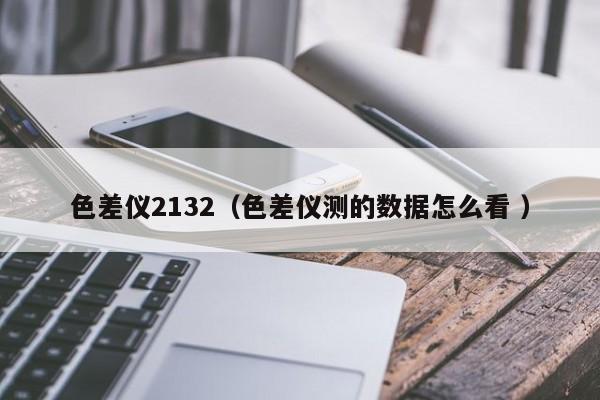 色差儀2132（色差儀測的數(shù)據(jù)怎么看 ）