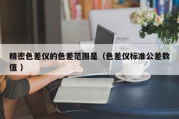 精密色差儀的色差范圍是（色差儀標準公差數值 ）