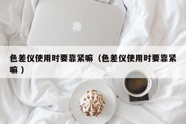 色差儀使用時(shí)要靠緊嘛（色差儀使用時(shí)要靠緊嘛 ）
