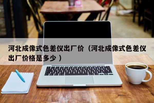 河北成像式色差儀出廠價（河北成像式色差儀出廠價格是多少 ）