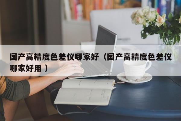 國產高精度色差儀哪家好（國產高精度色差儀哪家好用 ）