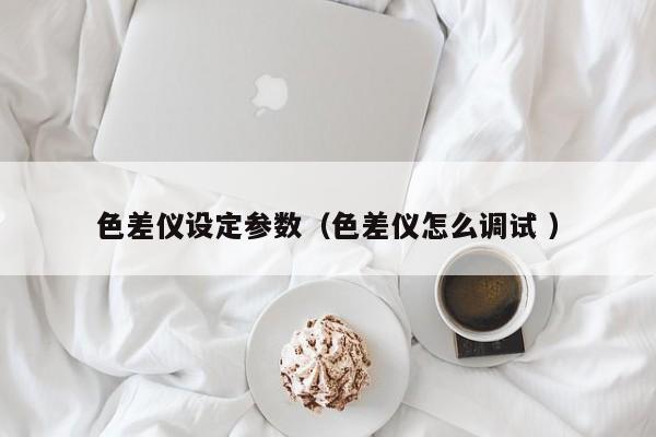 色差儀設定參數(shù)（色差儀怎么調(diào)試 ）