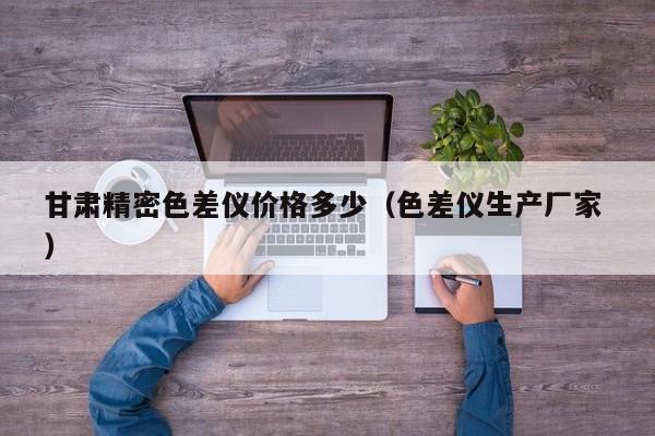 甘肅精密色差儀價格多少（色差儀生產廠家 ）