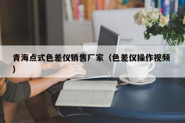 青海點式色差儀銷售廠家（色差儀操作視頻 ）