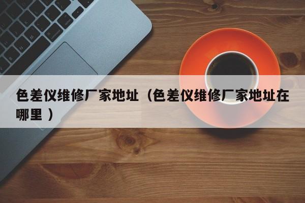 色差儀維修廠家地址（色差儀維修廠家地址在哪里 ）