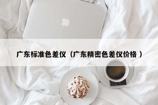 廣東標準色差儀（廣東精密色差儀價格 ）
