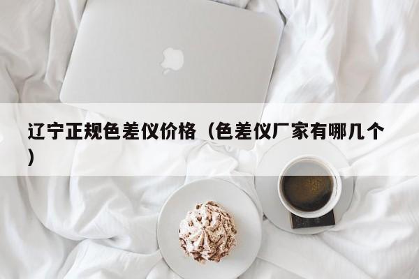 遼寧正規色差儀價格（色差儀廠家有哪幾個 ）